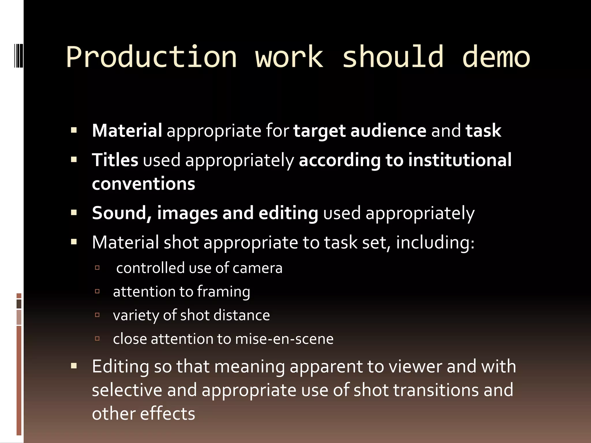Production work should demo
 Material appropriate for target audience and task
 Titles used appropriately according to institutional
conventions
 Sound, images and editing used appropriately
 Material shot appropriate to task set, including:
 controlled use of camera
 attention to framing
 variety of shot distance
 close attention to mise-en-scene
 Editing so that meaning apparent to viewer and with
selective and appropriate use of shot transitions and
other effects
 