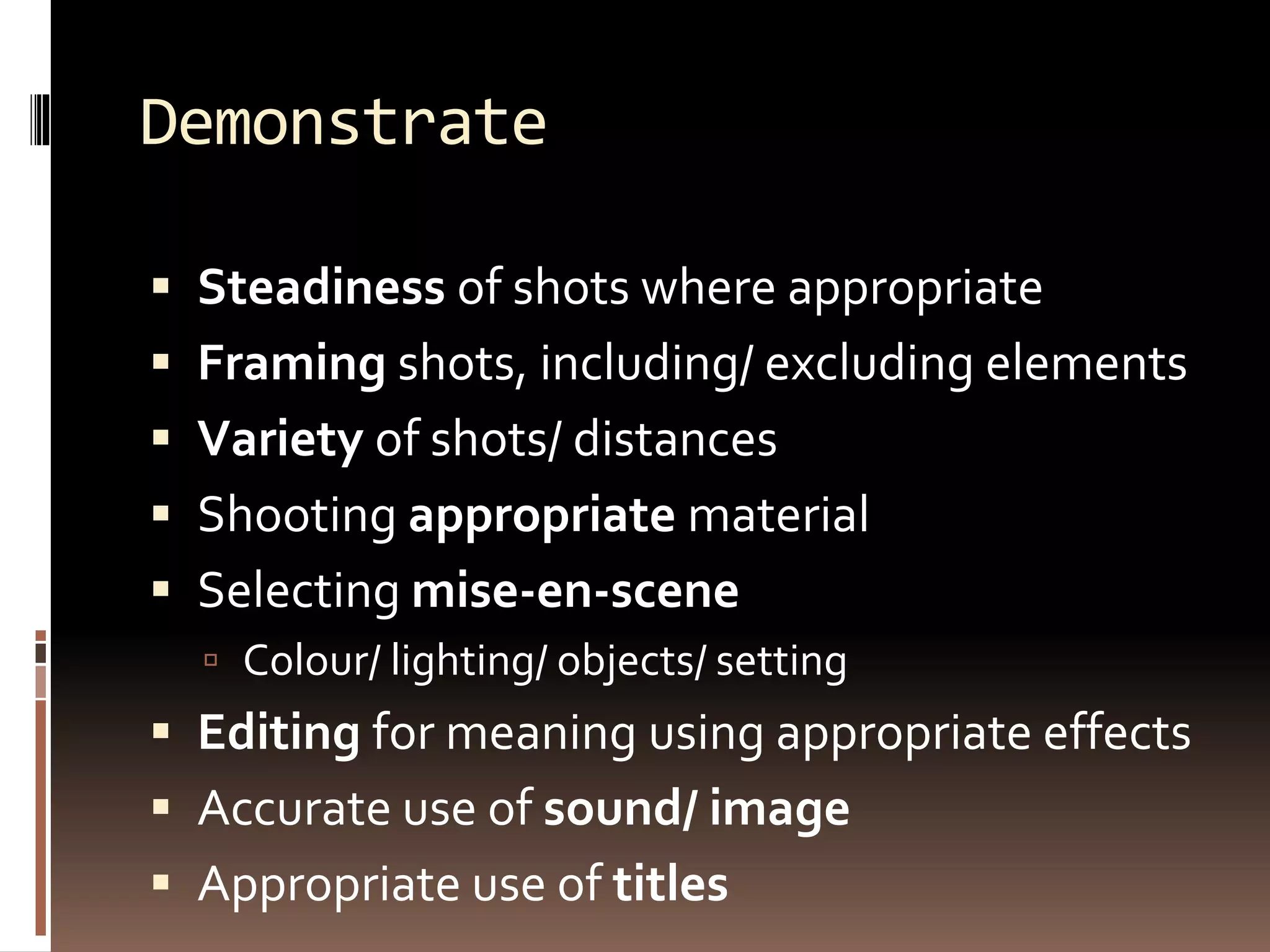Demonstrate
 Steadiness of shots where appropriate
 Framing shots, including/ excluding elements
 Variety of shots/ distances
 Shooting appropriate material
 Selecting mise-en-scene
 Colour/ lighting/ objects/ setting
 Editing for meaning using appropriate effects
 Accurate use of sound/ image
 Appropriate use of titles
 