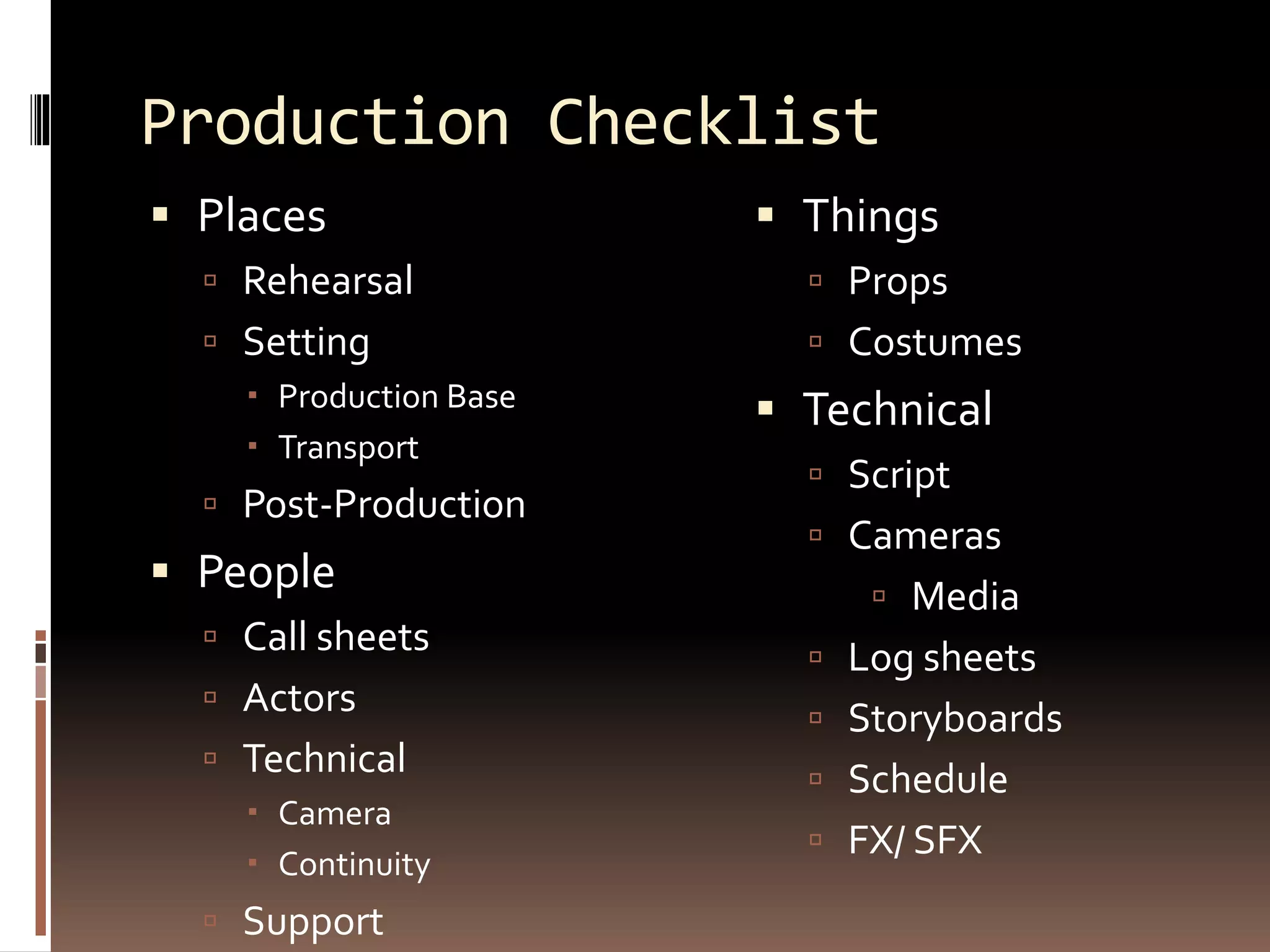 Production Checklist
 Places
 Rehearsal
 Setting
 Production Base
 Transport
 Post-Production
 People
 Call sheets
 Actors
 Technical
 Camera
 Continuity
 Support
 Things
 Props
 Costumes
 Technical
 Script
 Cameras
 Media
 Log sheets
 Storyboards
 Schedule
 FX/ SFX
 