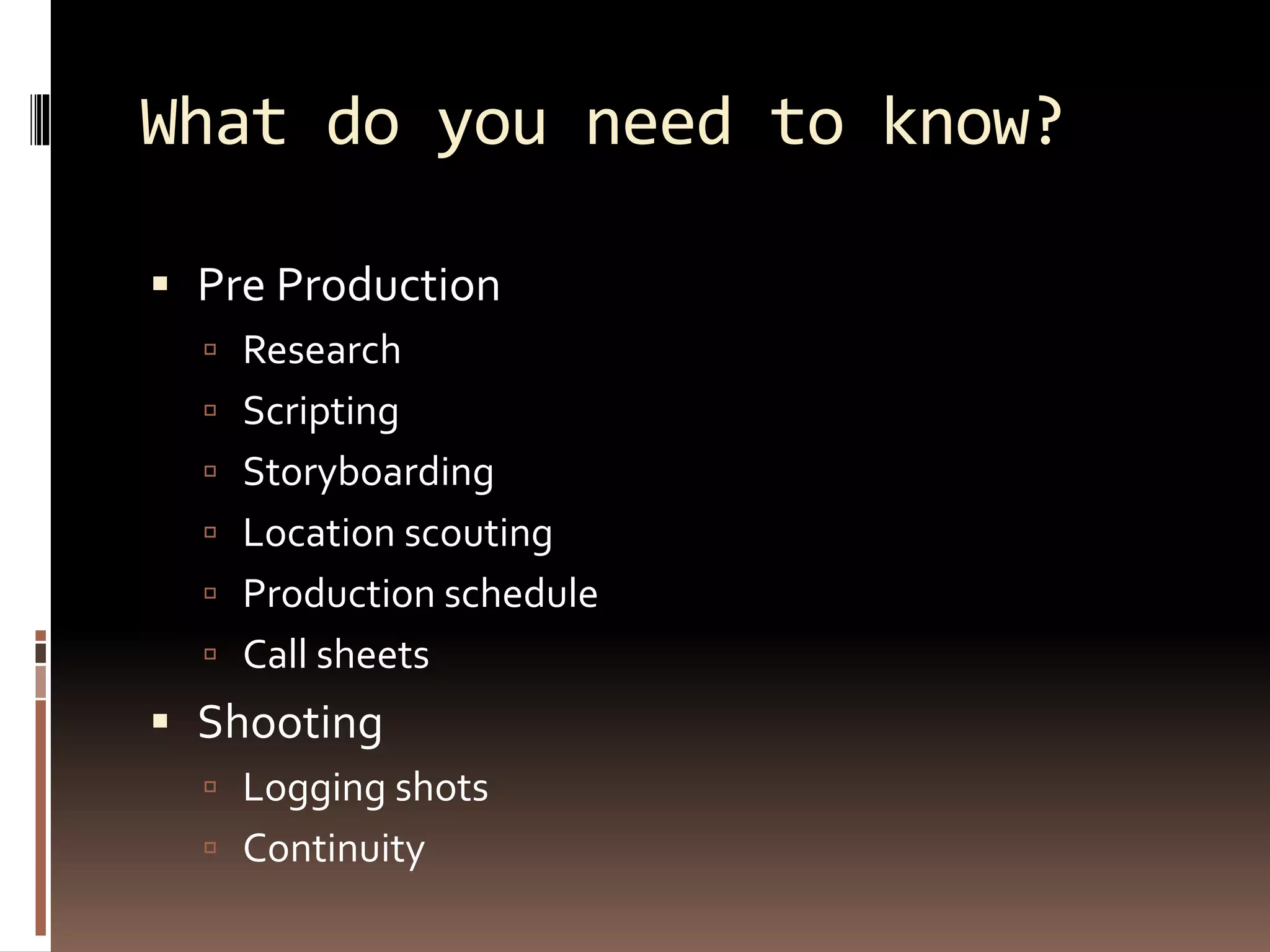 What do you need to know?
 Pre Production
 Research
 Scripting
 Storyboarding
 Location scouting
 Production schedule
 Call sheets
 Shooting
 Logging shots
 Continuity
 