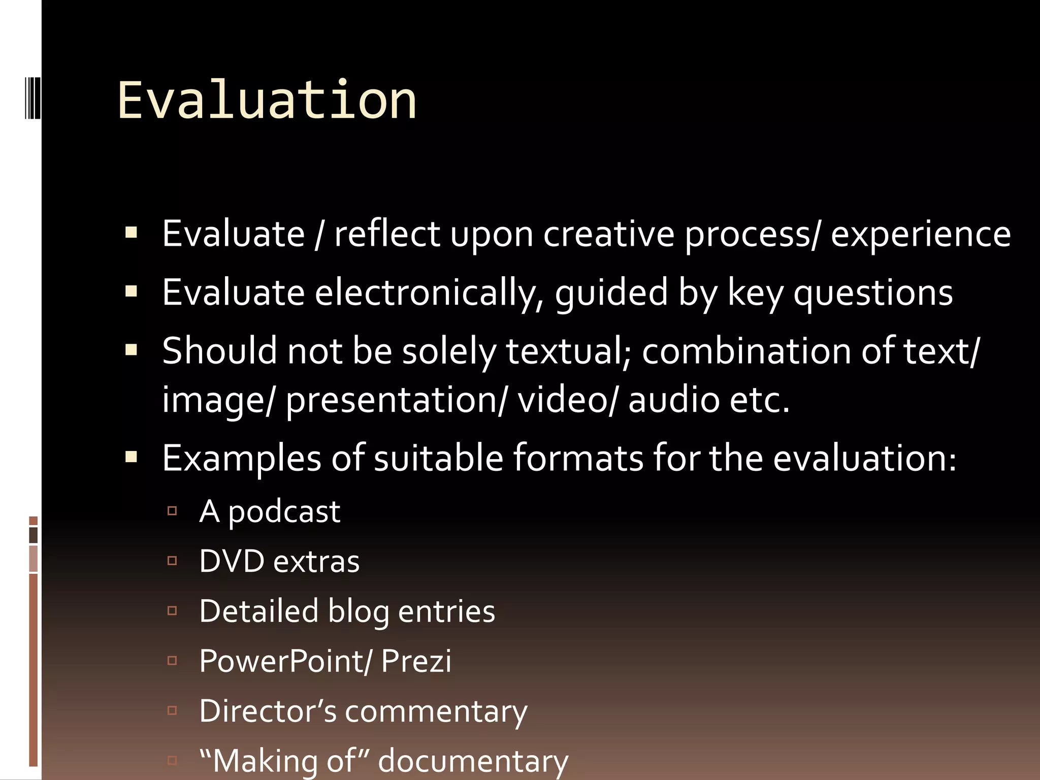 Evaluation
 Evaluate / reflect upon creative process/ experience
 Evaluate electronically, guided by key questions
 Should not be solely textual; combination of text/
image/ presentation/ video/ audio etc.
 Examples of suitable formats for the evaluation:
 A podcast
 DVD extras
 Detailed blog entries
 PowerPoint/ Prezi
 Director’s commentary
 “Making of” documentary
 