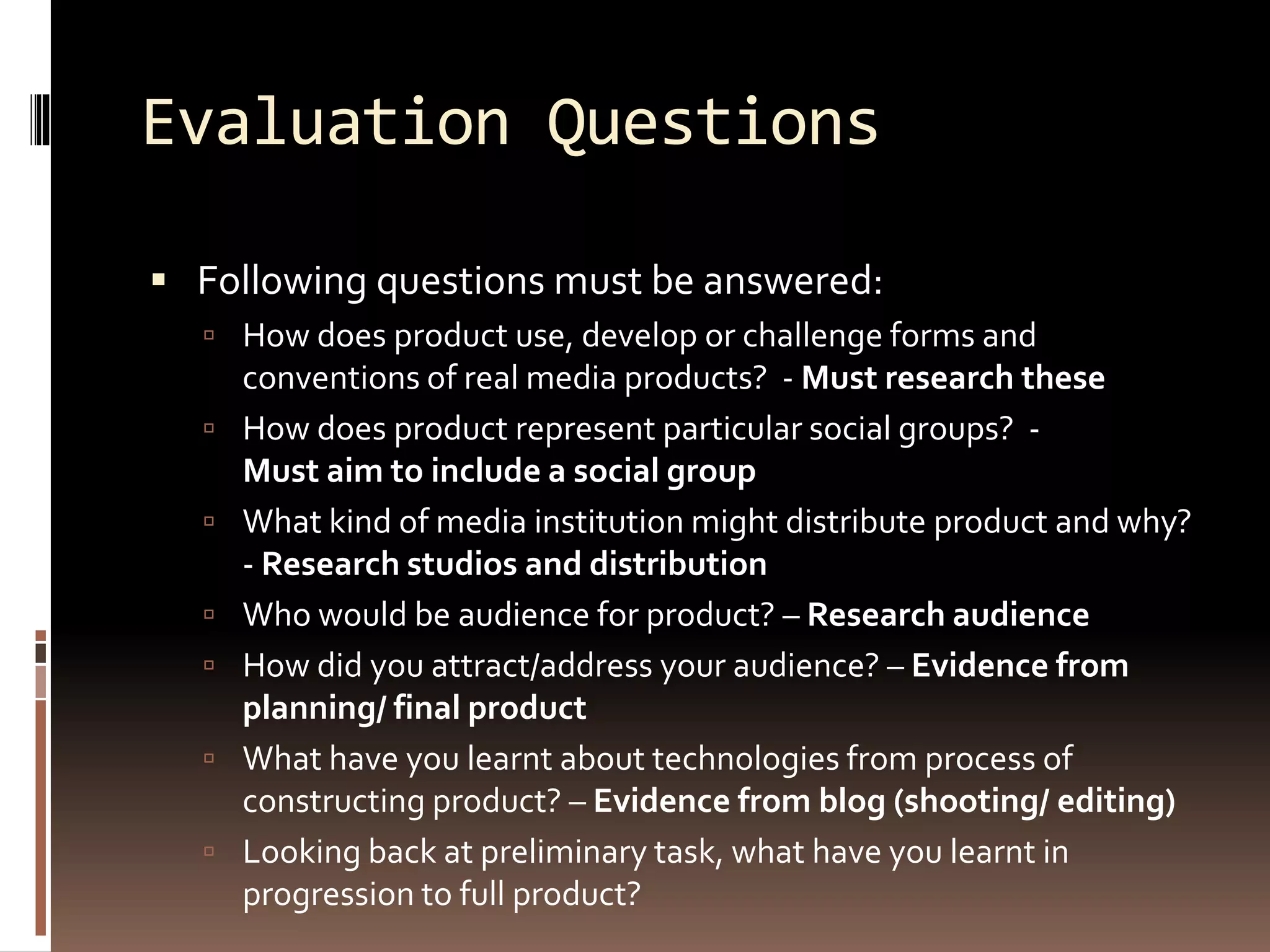 Evaluation Questions
 Following questions must be answered:
 How does product use, develop or challenge forms and
conventions of real media products? - Must research these
 How does product represent particular social groups? -
Must aim to include a social group
 What kind of media institution might distribute product and why?
- Research studios and distribution
 Who would be audience for product? – Research audience
 How did you attract/address your audience? – Evidence from
planning/ final product
 What have you learnt about technologies from process of
constructing product? – Evidence from blog (shooting/ editing)
 Looking back at preliminary task, what have you learnt in
progression to full product?
 