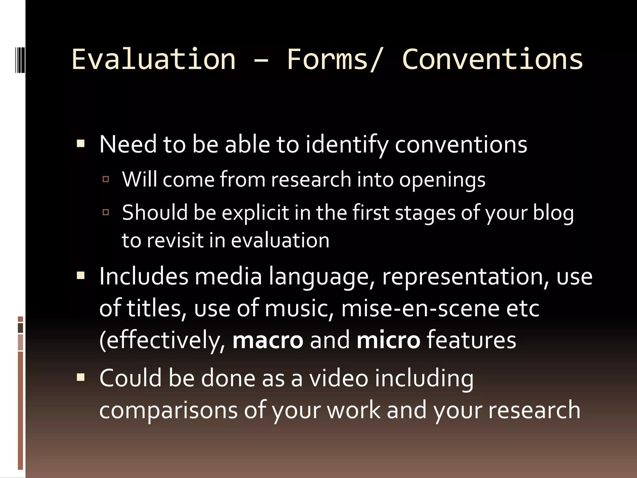 Evaluation – Forms/ Conventions
 Need to be able to identify conventions
 Will come from research into openings
 Should be explicit in the first stages of your blog
to revisit in evaluation
 Includes media language, representation, use
of titles, use of music, mise-en-scene etc
(effectively, macro and micro features
 Could be done as a video including
comparisons of your work and your research
 