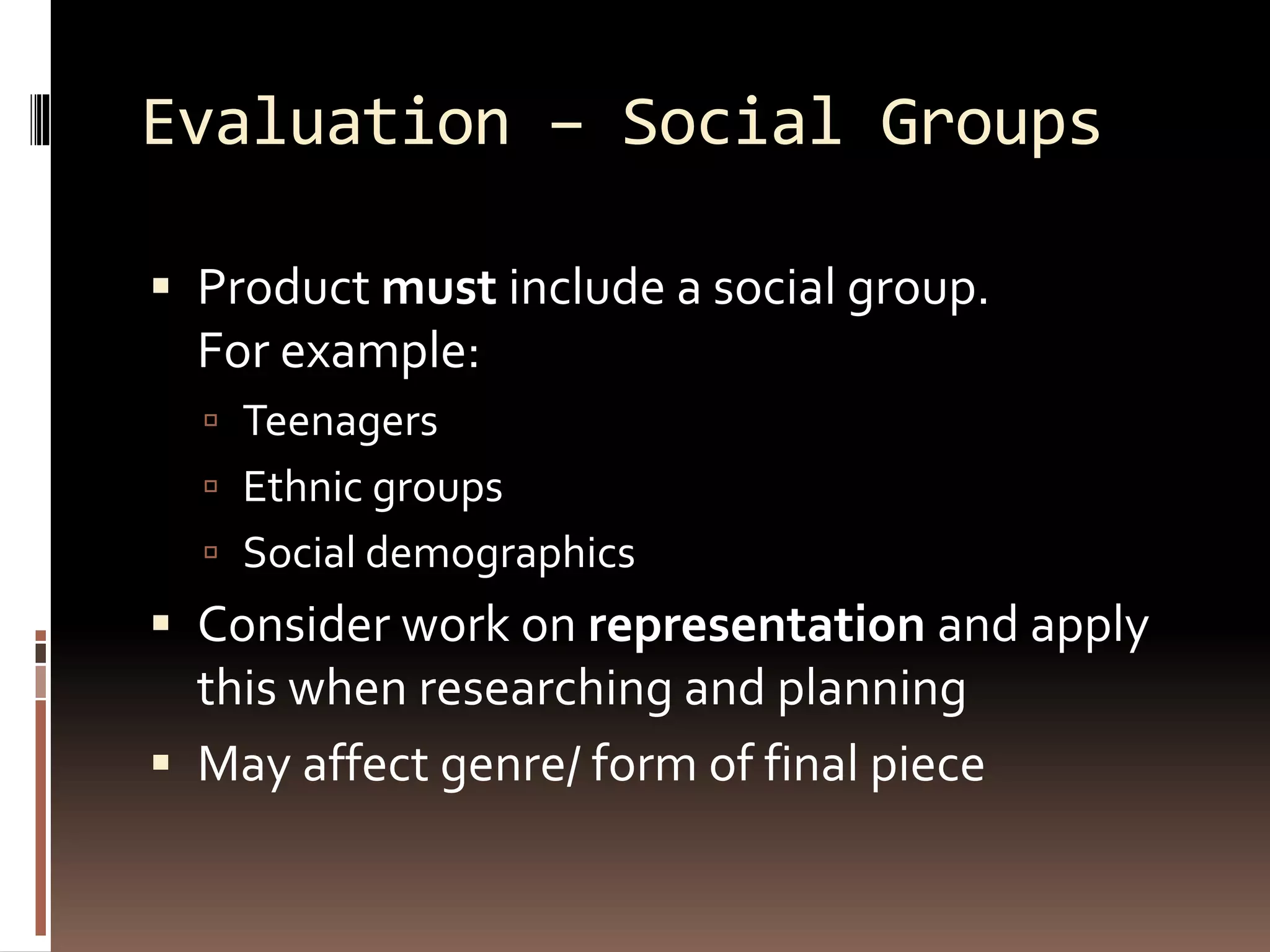 Evaluation – Social Groups
 Product must include a social group.
For example:
 Teenagers
 Ethnic groups
 Social demographics
 Consider work on representation and apply
this when researching and planning
 May affect genre/ form of final piece
 