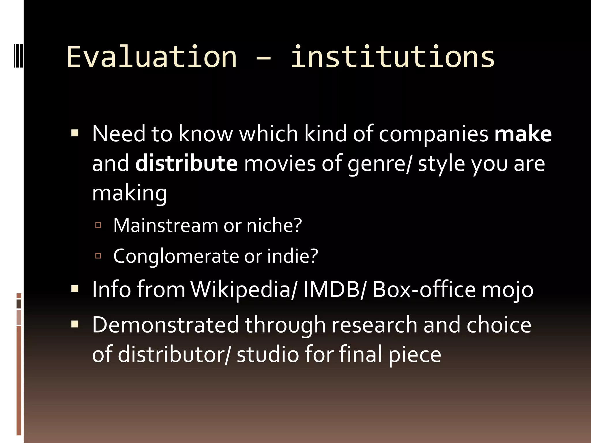 Evaluation – institutions
 Need to know which kind of companies make
and distribute movies of genre/ style you are
making
 Mainstream or niche?
 Conglomerate or indie?
 Info fromWikipedia/ IMDB/ Box-office mojo
 Demonstrated through research and choice
of distributor/ studio for final piece
 