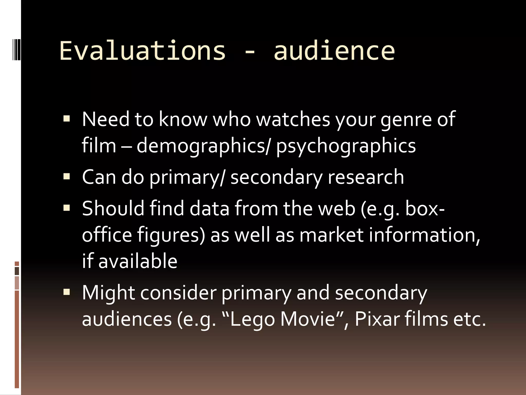 Evaluations - audience
 Need to know who watches your genre of
film – demographics/ psychographics
 Can do primary/ secondary research
 Should find data from the web (e.g. box-
office figures) as well as market information,
if available
 Might consider primary and secondary
audiences (e.g. “Lego Movie”, Pixar films etc.
 