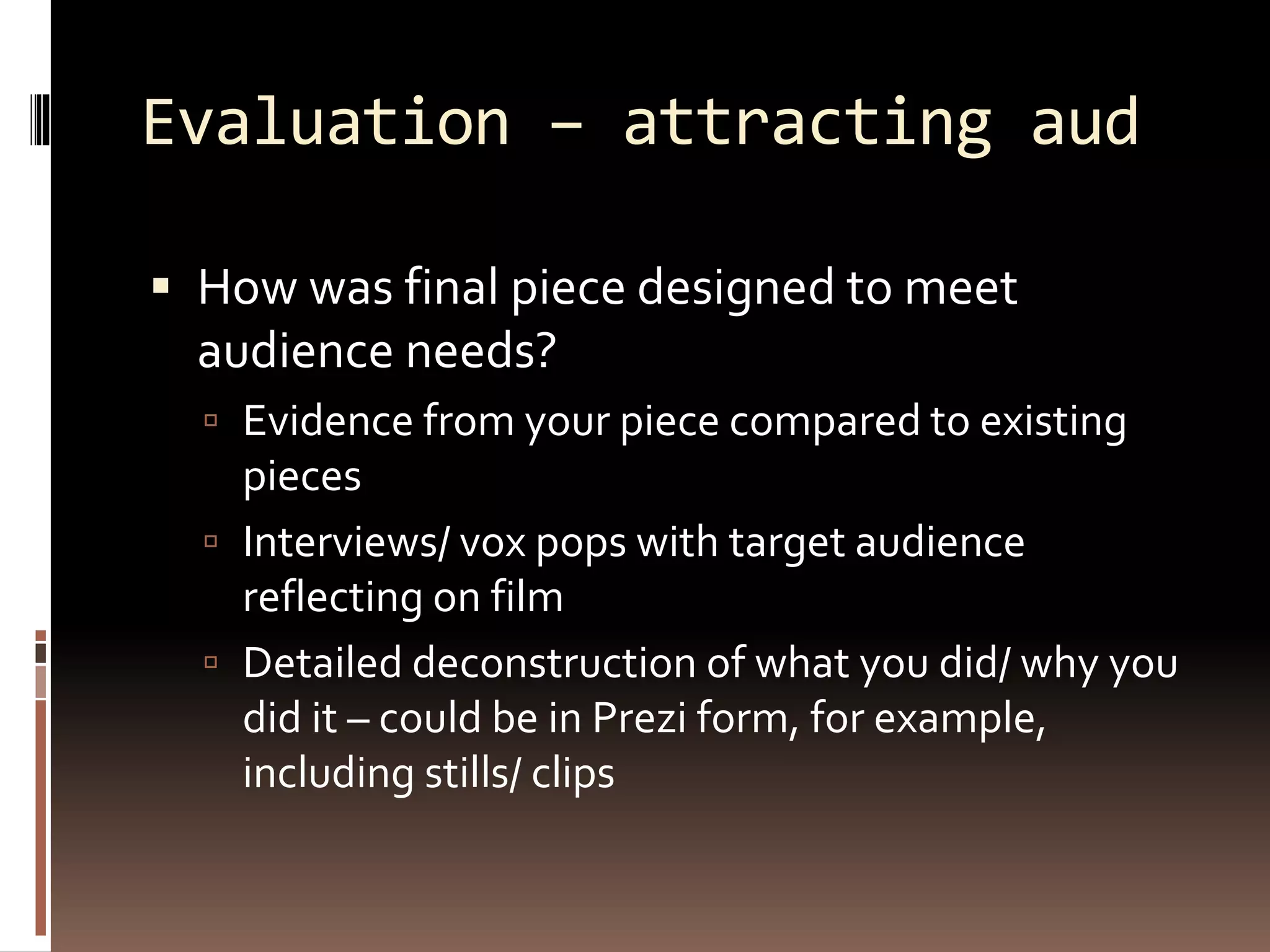 Evaluation – attracting aud
 How was final piece designed to meet
audience needs?
 Evidence from your piece compared to existing
pieces
 Interviews/ vox pops with target audience
reflecting on film
 Detailed deconstruction of what you did/ why you
did it – could be in Prezi form, for example,
including stills/ clips
 