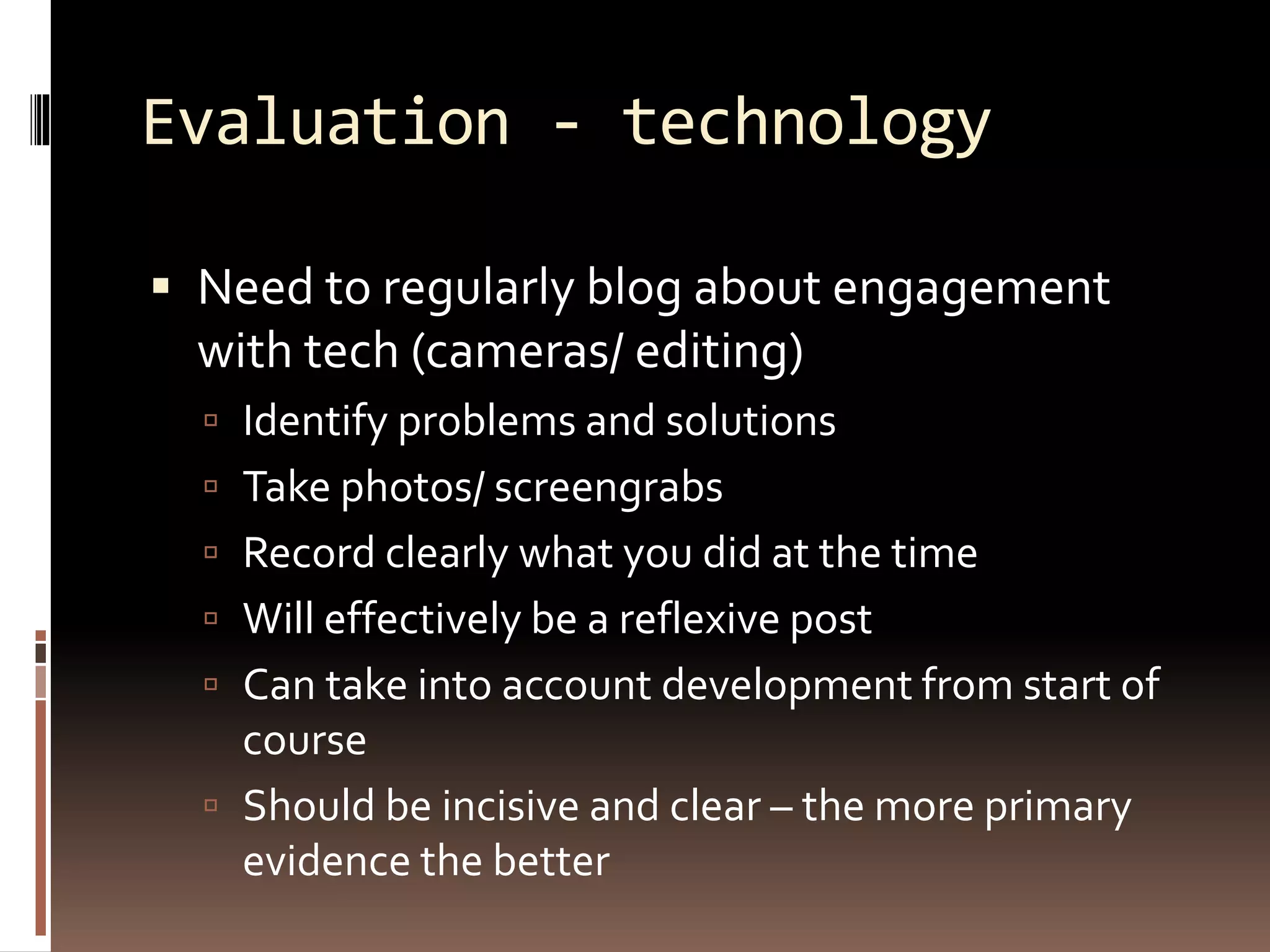 Evaluation - technology
 Need to regularly blog about engagement
with tech (cameras/ editing)
 Identify problems and solutions
 Take photos/ screengrabs
 Record clearly what you did at the time
 Will effectively be a reflexive post
 Can take into account development from start of
course
 Should be incisive and clear – the more primary
evidence the better
 
