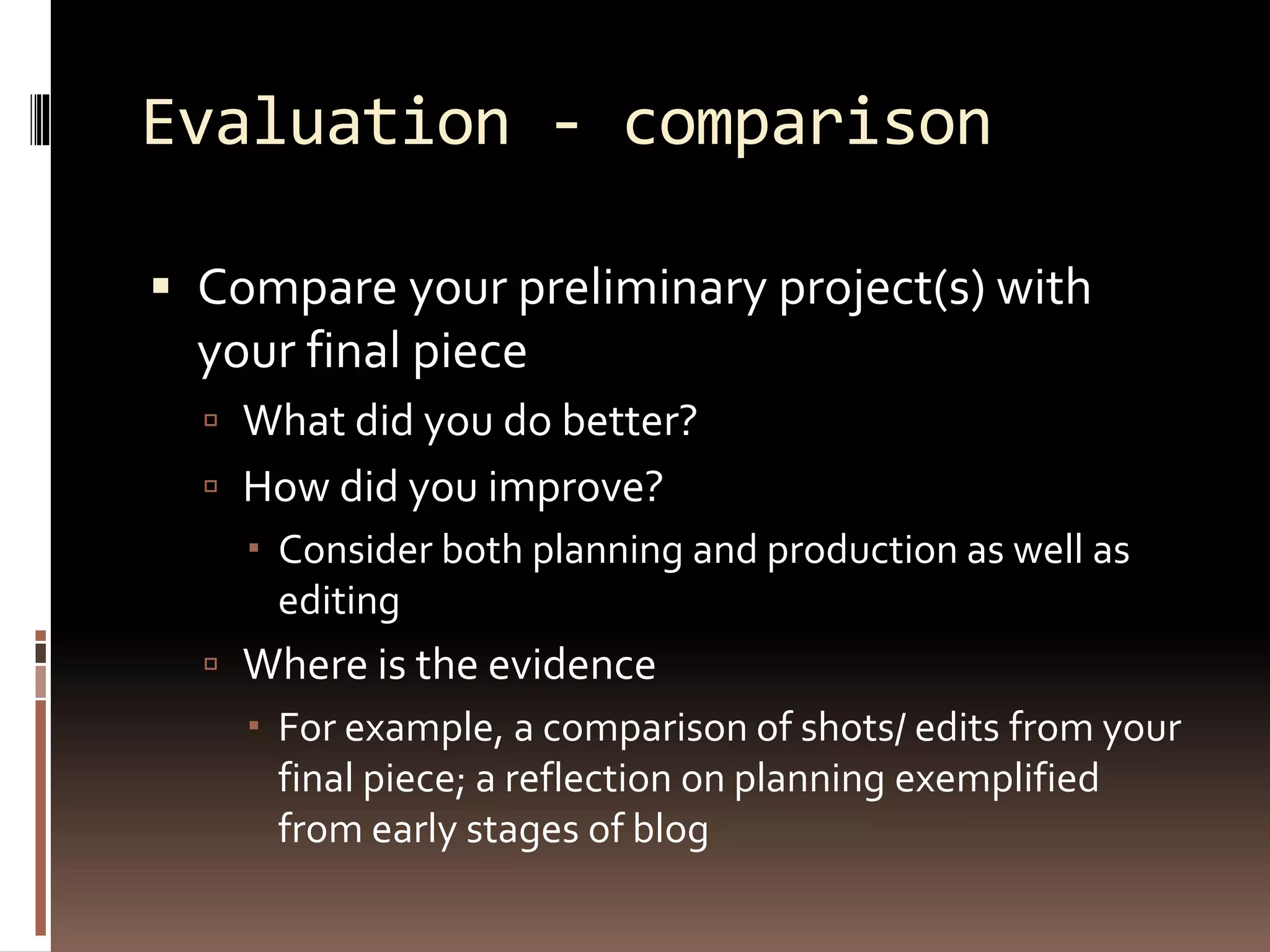 Evaluation - comparison
 Compare your preliminary project(s) with
your final piece
 What did you do better?
 How did you improve?
 Consider both planning and production as well as
editing
 Where is the evidence
 For example, a comparison of shots/ edits from your
final piece; a reflection on planning exemplified
from early stages of blog
 