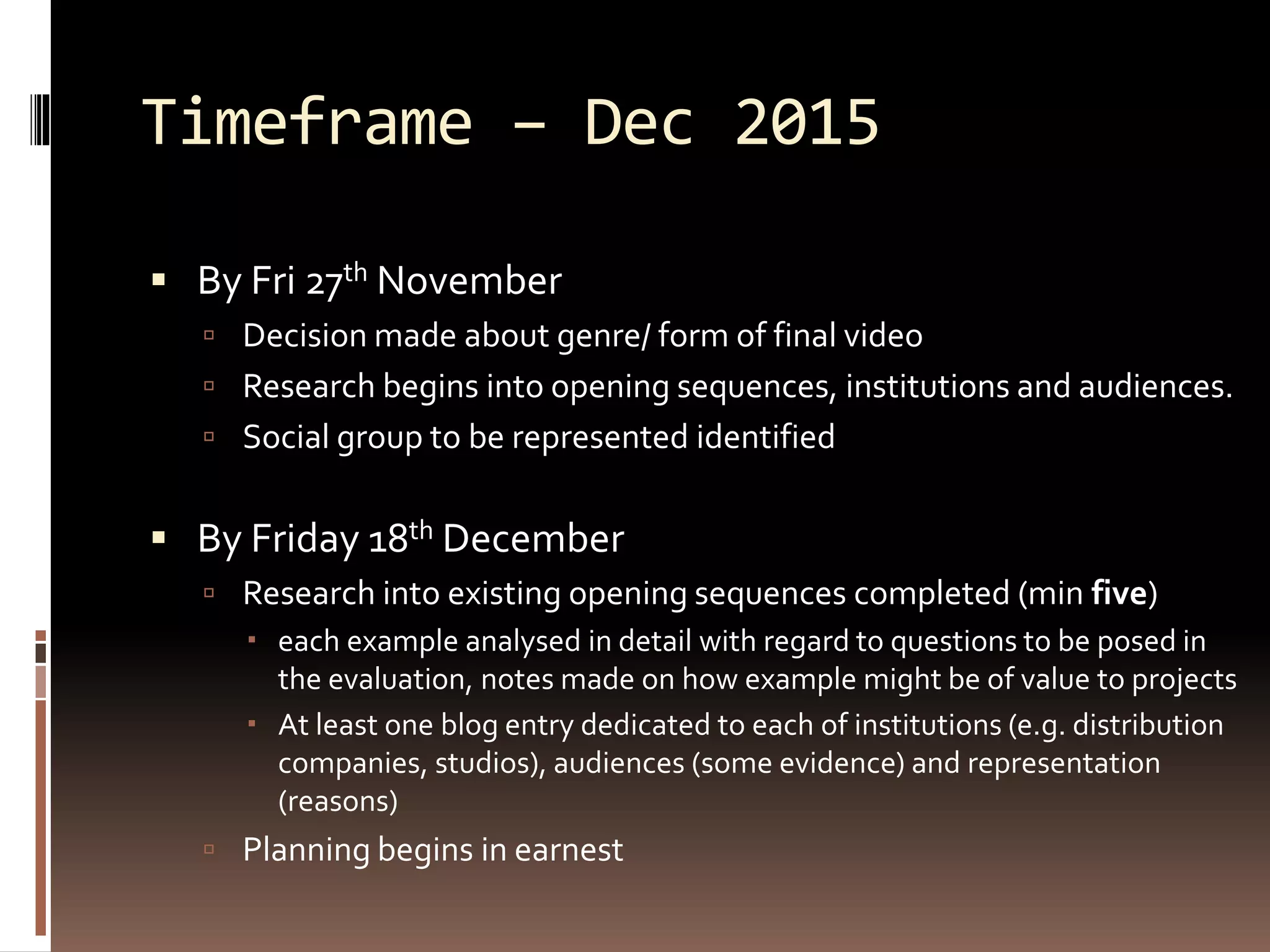 Timeframe – Dec 2015
 By Fri 27th November
 Decision made about genre/ form of final video
 Research begins into opening sequences, institutions and audiences.
 Social group to be represented identified
 By Friday 18th December
 Research into existing opening sequences completed (min five)
 each example analysed in detail with regard to questions to be posed in
the evaluation, notes made on how example might be of value to projects
 At least one blog entry dedicated to each of institutions (e.g. distribution
companies, studios), audiences (some evidence) and representation
(reasons)
 Planning begins in earnest
 