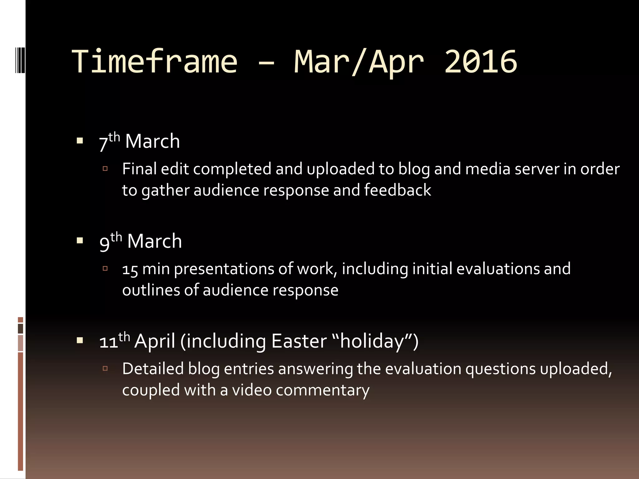 Timeframe – Mar/Apr 2016
 7th March
 Final edit completed and uploaded to blog and media server in order
to gather audience response and feedback
 9th March
 15 min presentations of work, including initial evaluations and
outlines of audience response
 11th April (including Easter “holiday”)
 Detailed blog entries answering the evaluation questions uploaded,
coupled with a video commentary
 