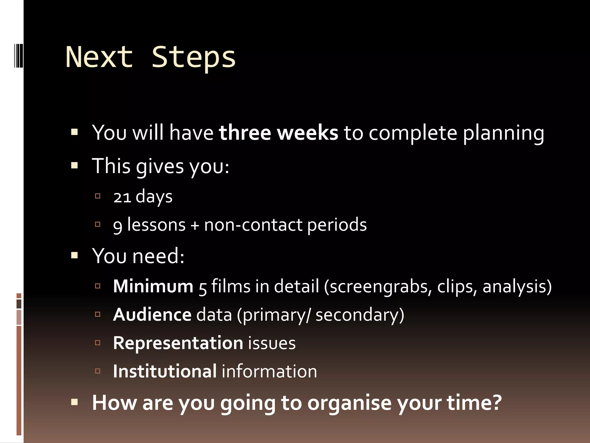 Next Steps
 You will have three weeks to complete planning
 This gives you:
 21 days
 9 lessons + non-contact periods
 You need:
 Minimum 5 films in detail (screengrabs, clips, analysis)
 Audience data (primary/ secondary)
 Representation issues
 Institutional information
 How are you going to organise your time?
 
