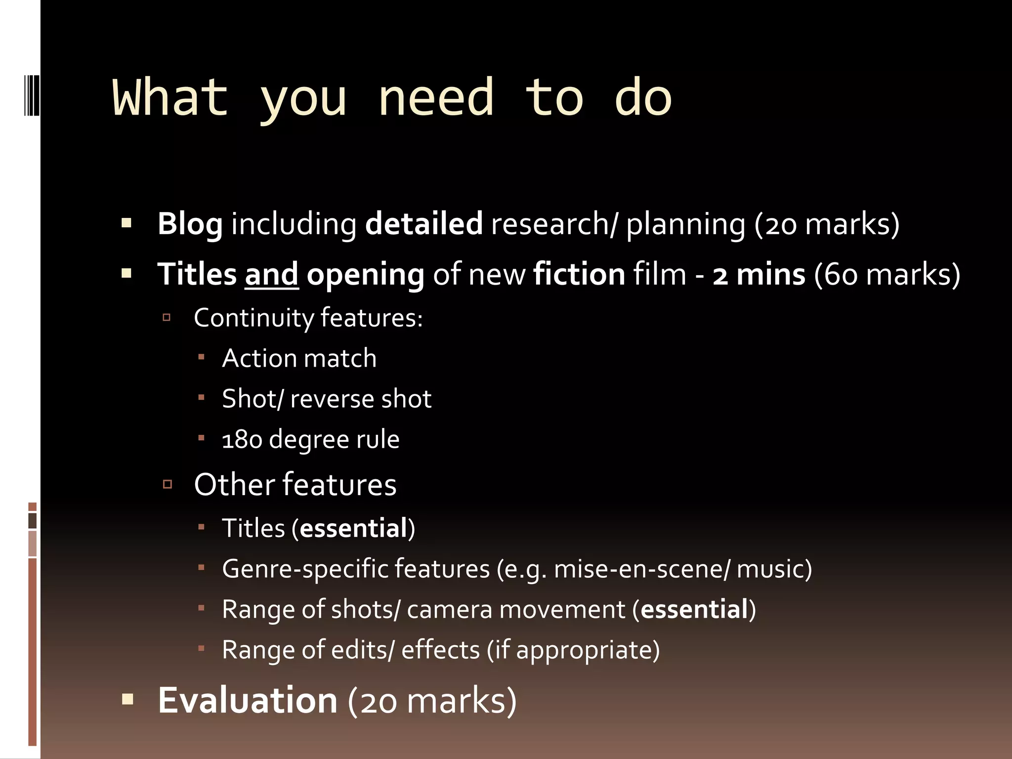 What you need to do
 Blog including detailed research/ planning (20 marks)
 Titles and opening of new fiction film - 2 mins (60 marks)
 Continuity features:
 Action match
 Shot/ reverse shot
 180 degree rule
 Other features
 Titles (essential)
 Genre-specific features (e.g. mise-en-scene/ music)
 Range of shots/ camera movement (essential)
 Range of edits/ effects (if appropriate)
 Evaluation (20 marks)
 