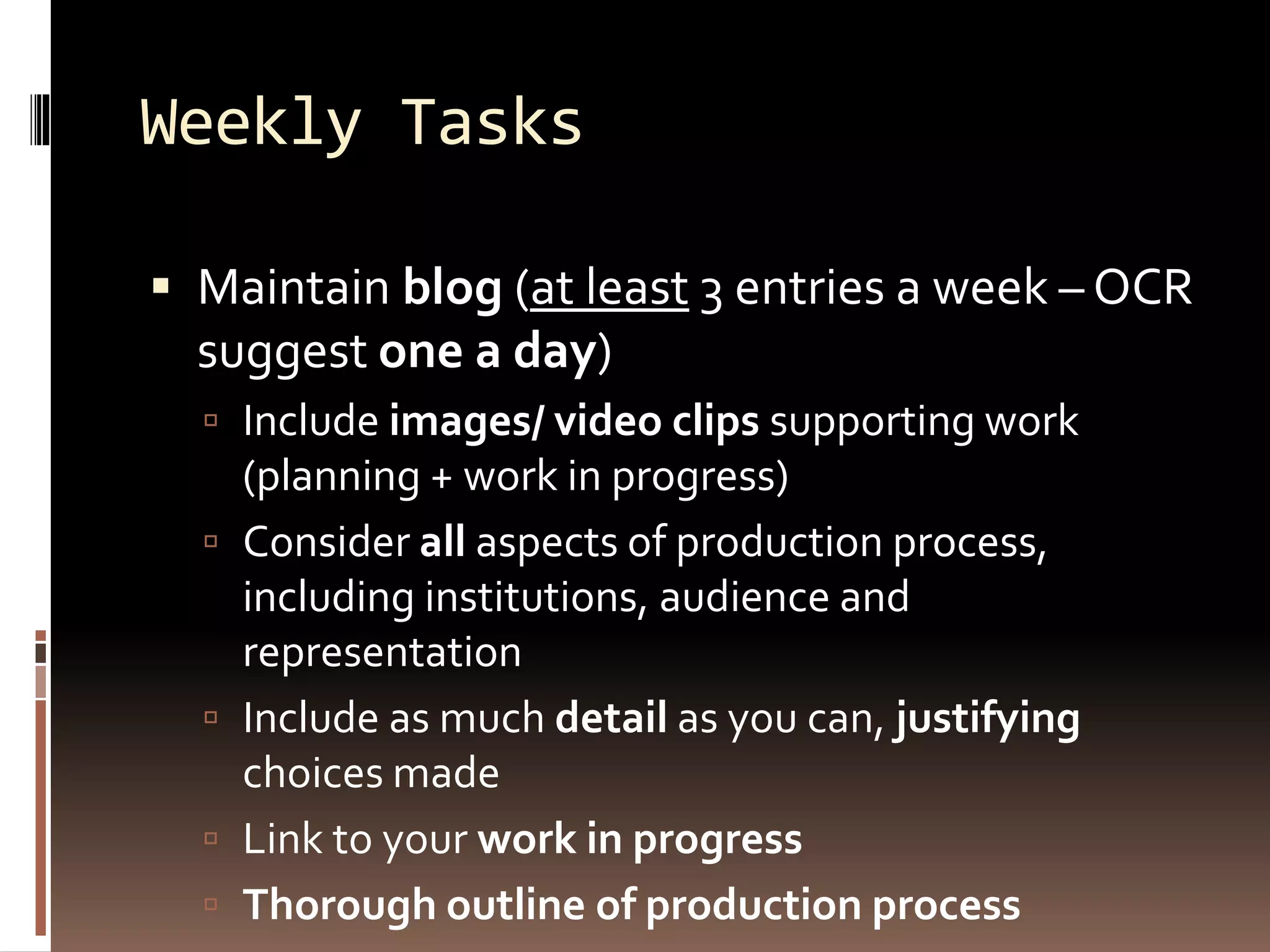 Weekly Tasks
 Maintain blog (at least 3 entries a week – OCR
suggest one a day)
 Include images/ video clips supporting work
(planning + work in progress)
 Consider all aspects of production process,
including institutions, audience and
representation
 Include as much detail as you can, justifying
choices made
 Link to your work in progress
 Thorough outline of production process
 