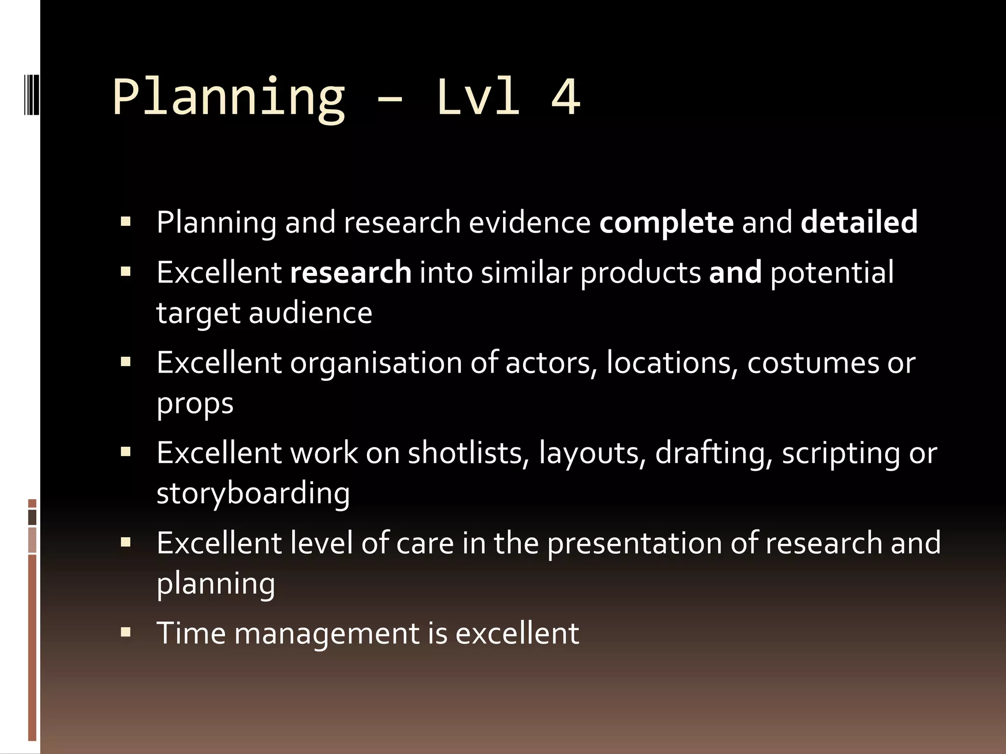 Planning – Lvl 4
 Planning and research evidence complete and detailed
 Excellent research into similar products and potential
target audience
 Excellent organisation of actors, locations, costumes or
props
 Excellent work on shotlists, layouts, drafting, scripting or
storyboarding
 Excellent level of care in the presentation of research and
planning
 Time management is excellent
 
