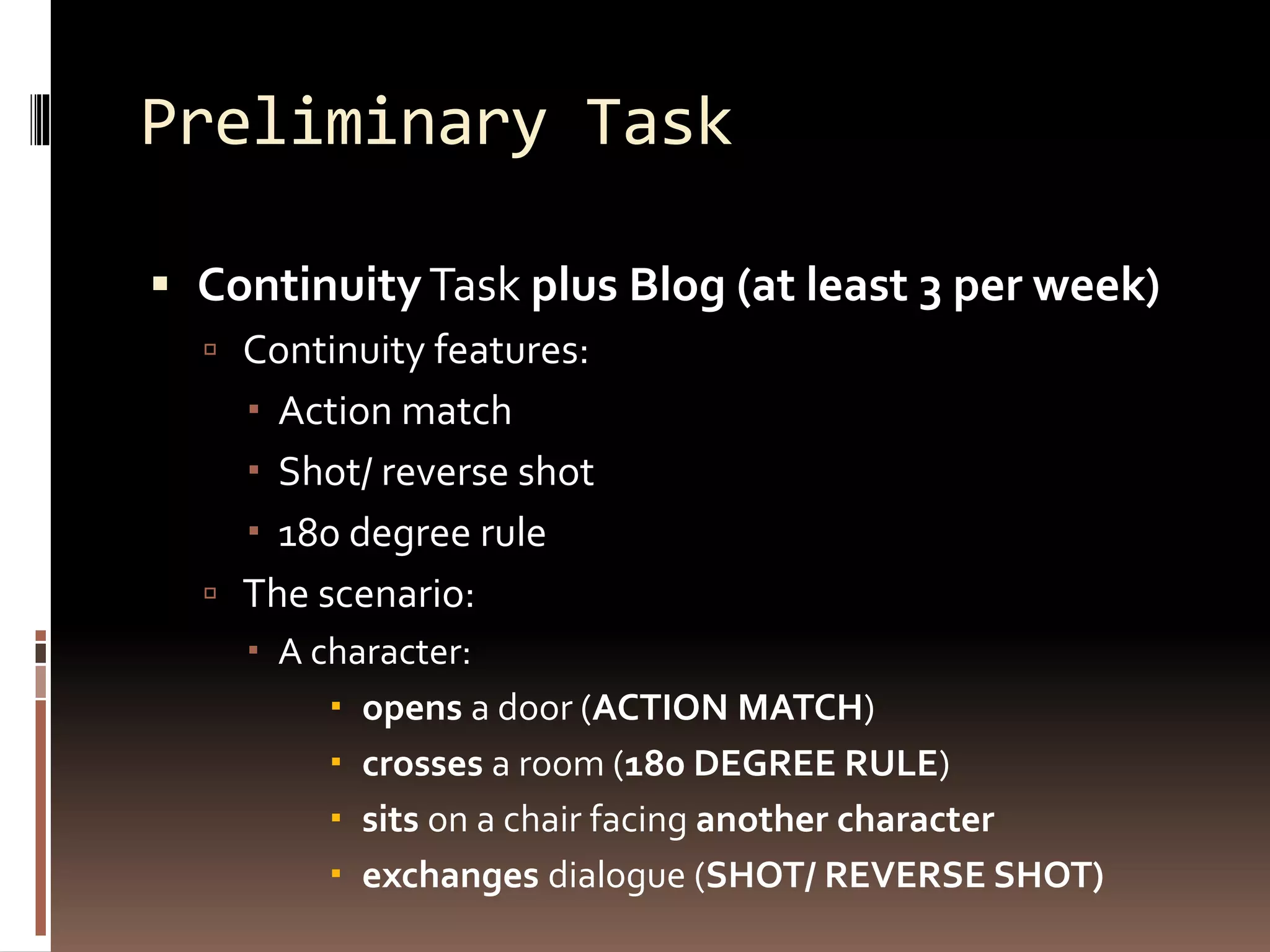 Preliminary Task 
 Continuity Task plus Blog (at least 3 per week) 
 Continuity features: 
 Action match 
 Shot/ reverse shot 
 180 degree rule 
 The scenario: 
 A character: 
 opens a door (ACTION MATCH) 
 crosses a room (180 DEGREE RULE) 
 sits on a chair facing another character 
 exchanges dialogue (SHOT/ REVERSE SHOT) 
 