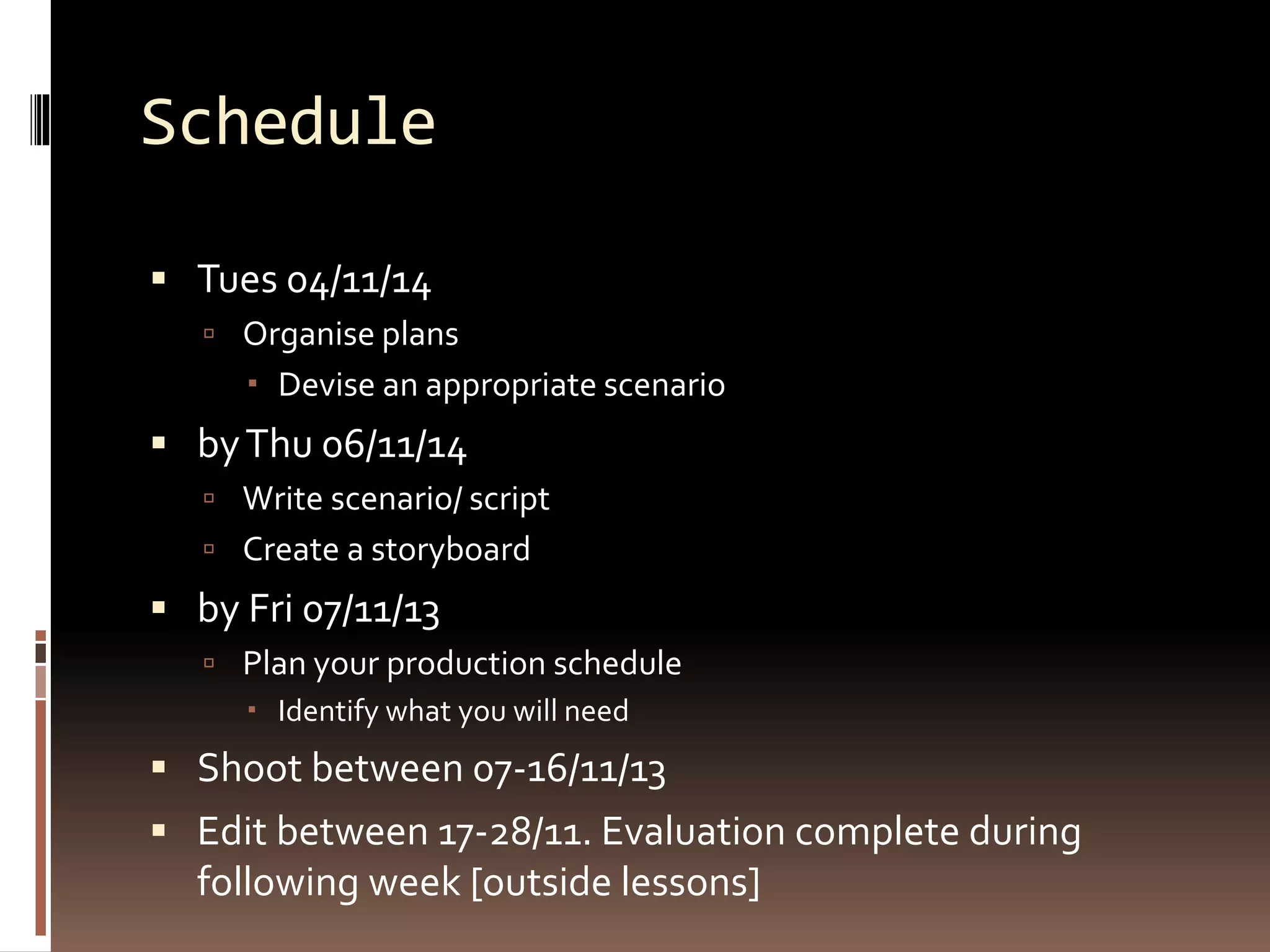 Schedule 
 Tues 04/11/14 
 Organise plans 
 Devise an appropriate scenario 
 by Thu 06/11/14 
 Write scenario/ script 
 Create a storyboard 
 by Fri 07/11/13 
 Plan your production schedule 
 Identify what you will need 
 Shoot between 07-16/11/13 
 Edit between 17-28/11. Evaluation complete during 
following week [outside lessons] 
 