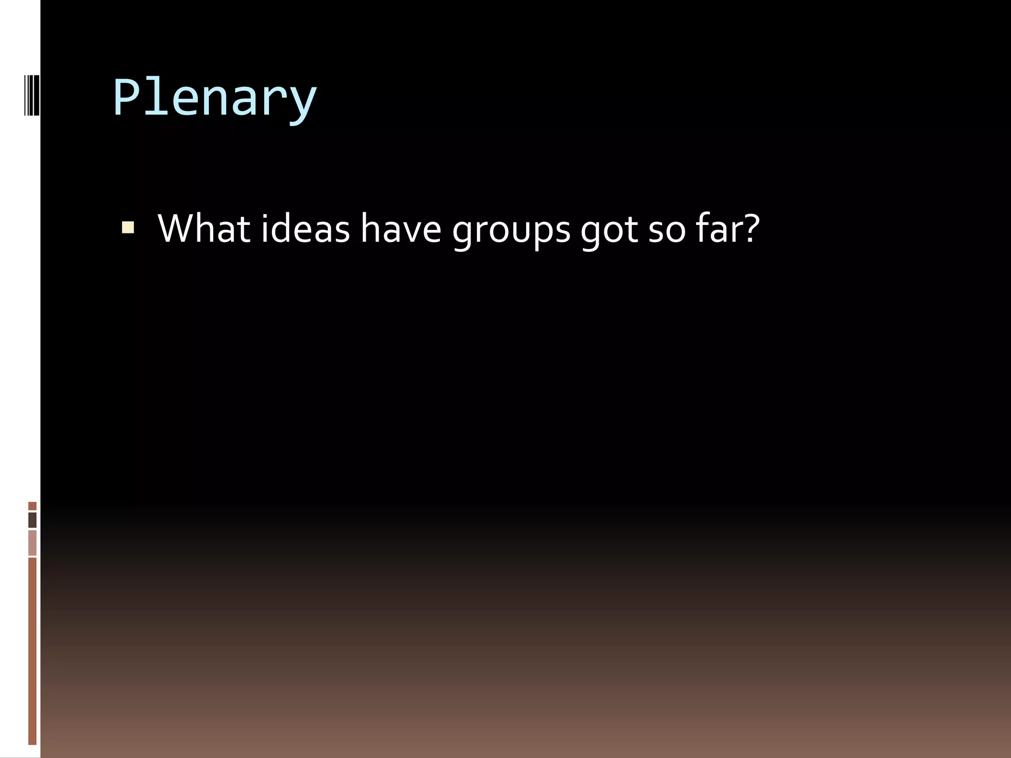 Plenary 
 What ideas have groups got so far? 
