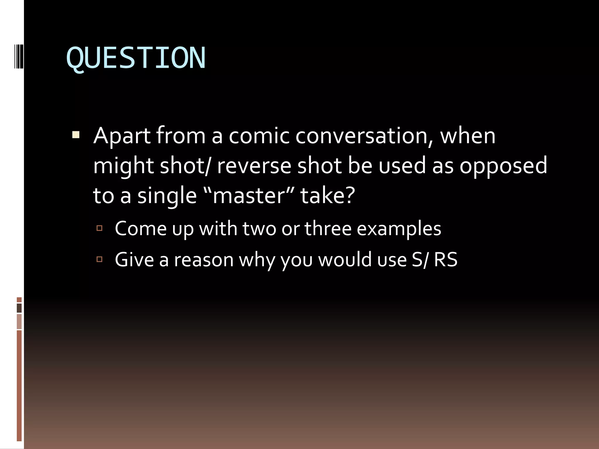 QUESTION 
 Apart from a comic conversation, when 
might shot/ reverse shot be used as opposed 
to a single “master” take? 
 Come up with two or three examples 
 Give a reason why you would use S/ RS 
 