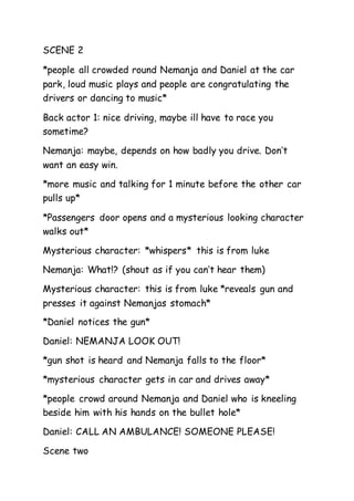 SCENE 2 
*people all crowded round Nemanja and Daniel at the car 
park, loud music plays and people are congratulating the 
drivers or dancing to music* 
Back actor 1: nice driving, maybe ill have to race you 
sometime? 
Nemanja: maybe, depends on how badly you drive. Don’t 
want an easy win. 
*more music and talking for 1 minute before the other car 
pulls up* 
*Passengers door opens and a mysterious looking character 
walks out* 
Mysterious character: *whispers* this is from luke 
Nemanja: What!? (shout as if you can’t hear them) 
Mysterious character: this is from luke *reveals gun and 
presses it against Nemanjas stomach* 
*Daniel notices the gun* 
Daniel: NEMANJA LOOK OUT! 
*gun shot is heard and Nemanja falls to the floor* 
*mysterious character gets in car and drives away* 
*people crowd around Nemanja and Daniel who is kneeling 
beside him with his hands on the bullet hole* 
Daniel: CALL AN AMBULANCE! SOMEONE PLEASE! 
Scene two 
 