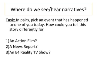Where do we see/hear narratives?
Task: In pairs, pick an event that has happened
to one of you today. How could you tell this
story differently for
1)An Action Film?
2)A News Report?
3)An E4 Reality TV Show?
 
