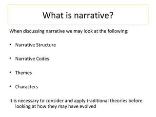 What is narrative?
When discussing narrative we may look at the following:
• Narrative Structure
• Narrative Codes
• Themes
• Characters
It is necessary to consider and apply traditional theories before
looking at how they may have evolved
 