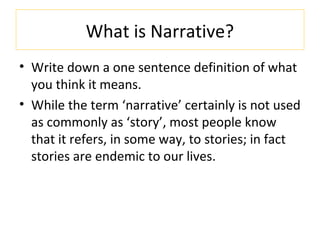 What is Narrative?
• Write down a one sentence definition of what
you think it means.
• While the term ‘narrative’ certainly is not used
as commonly as ‘story’, most people know
that it refers, in some way, to stories; in fact
stories are endemic to our lives.
 