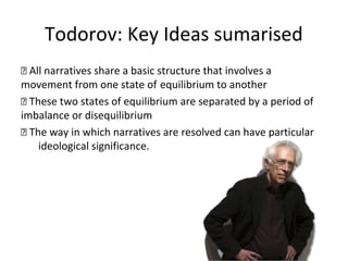 Todorov: Key Ideas sumarised
 All narratives share a basic structure that involves a
movement from one state of equilibrium to another
 These two states of equilibrium are separated by a period of
imbalance or disequilibrium
 The way in which narratives are resolved can have particular
ideological significance.
 