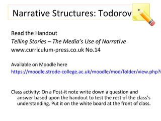 Narrative Structures: Todorov
Read the Handout
Telling Stories – The Media’s Use of Narrative
www.curriculum-press.co.uk No.14
Available on Moodle here
https://moodle.strode-college.ac.uk/moodle/mod/folder/view.php?i
Class activity: On a Post-it note write down a question and
answer based upon the handout to test the rest of the class’s
understanding. Put it on the white board at the front of class.
 