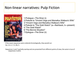 Non-linear narratives: Pulp Fiction
If the seven sequences were ordered chronologically, they would run:
4a, 2, 6, 1, 7, 3, 4b, 5.
Sequences 1 and 7 partially overlap and are presented from different points of view; the same is true of
sequences 2 and 6.
1.Prologue—The Diner (i)
2.Prelude to "Vincent Vega and Marsellus Wallace's Wife"
3."Vincent Vega and Marsellus Wallace's Wife"
4.Prelude to "The Gold Watch" (a—flashback, b—present)
5."The Gold Watch"
6."The Bonnie Situation"
7.Epilogue—The Diner (ii)
 