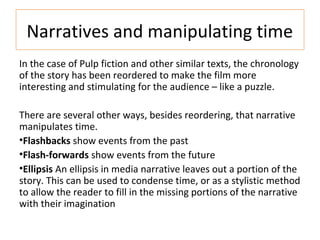 Narratives and manipulating time
In the case of Pulp fiction and other similar texts, the chronology
of the story has been reordered to make the film more
interesting and stimulating for the audience – like a puzzle.
There are several other ways, besides reordering, that narrative
manipulates time.
•Flashbacks show events from the past
•Flash-forwards show events from the future
•Ellipsis An ellipsis in media narrative leaves out a portion of the
story. This can be used to condense time, or as a stylistic method
to allow the reader to fill in the missing portions of the narrative
with their imagination
 