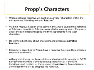 Propp’s Characters
• When analysing narrative we must also consider characters within the
narrative and how they work or ‘function’.
• Vladimir Propp, a Russian critic active in the 1920’s studied the narrative
of folk tales. He noticed folk tales were similar in many areas. They were
about the same basic struggles and they appeared to have stock
characters.
• He identified a theory about characters and actions as narrative
functions.
• Characters, according to Propp, have a narrative function; they provide a
structure for the text.
• Although his theory can be restrictive and not possible to apply to EVERY
narrative we may find it avoids treating characters as if they are
individuals and reminds us they are merely constructs. Some characters
are indeed there just to progress the narrative.
 