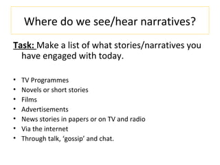 Where do we see/hear narratives?
Task: Make a list of what stories/narratives you
have engaged with today.
• TV Programmes
• Novels or short stories
• Films
• Advertisements
• News stories in papers or on TV and radio
• Via the internet
• Through talk, ‘gossip’ and chat.
 