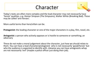 Character
Today’s texts are often more complex and the lead character may not necessarily have
‘heroic’ qualities. e.g. Homer Simpson (The Simpsons), Walter White (Breaking Bad). These
may be called ‘anti-heroes’.
More useful terms than hero/villain can be.
Protagonist: the leading character or one of the major characters in a play, film, novel, etc.
Antagonist: a person who actively opposes or is hostile to someone or something; an
adversary
These do not make a moral judgement about the character, just how we should relate to
them. You can have a lead character/protagnoist who is not necessarily ‘good/heroic’ but
who the audience is expected to identify with. Likewise you can have antagnosits whop
are not necessarily ‘evil’ (maybe a police officer just doing their job).
 