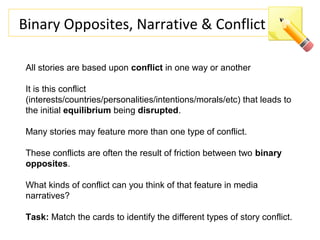 Binary Opposites, Narrative & Conflict
All stories are based upon conflict in one way or another
It is this conflict
(interests/countries/personalities/intentions/morals/etc) that leads to
the initial equilibrium being disrupted.
Many stories may feature more than one type of conflict.
These conflicts are often the result of friction between two binary
opposites.
What kinds of conflict can you think of that feature in media
narratives?
Task: Match the cards to identify the different types of story conflict.
 