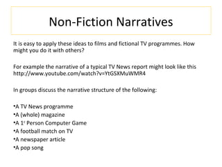 Non-Fiction Narratives
It is easy to apply these ideas to films and fictional TV programmes. How
might you do it with others?
For example the narrative of a typical TV News report might look like this
http://www.youtube.com/watch?v=YtGSXMuWMR4
In groups discuss the narrative structure of the following:
•A TV News programme
•A (whole) magazine
•A 1st
Person Computer Game
•A football match on TV
•A newspaper article
•A pop song
 