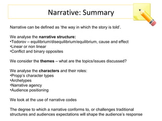 Narrative: Summary
Narrative can be defined as ‘the way in which the story is told’.
We analyse the narrative structure:
•Todorov – equilibrium/disequilibrium/equilibrium, cause and effect
•Linear or non linear
•Conflict and binary opposites
We consider the themes – what are the topics/issues discussed?
We analyse the characters and their roles:
•Propp’s character types
•Archetypes
•Narrative agency
•Audience positioning
We look at the use of narrative codes
The degree to which a narrative conforms to, or challenges traditional
structures and audiences expectations will shape the audience’s response
 