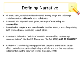 Defining Narrative
• All media texts, fictional and non-fictional, moving image and still image
contain narratives. All media texts tell stories.
• Narratives – in any medium or genre, are ways of structuring and
representing
• Narrative is a temporal and spatial mode. In other words, a way of organising
both time and space in relation to each other.
• Narrative is defined as “a chain of events in a cause-effect relationship
occurring in time” (Bordwell & Thompson, Film Art, 1980). ADD TO GLOSSARY
• Narrative is ‘a way of organising spatial and temporal events into a cause-
effect chain of events with a beginning, a middle, and end that embodies a
judgement about the nature of events’ (Branigan, 1992).
 