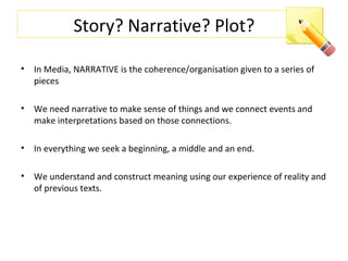 Story? Narrative? Plot?
• In Media, NARRATIVE is the coherence/organisation given to a series of
pieces
• We need narrative to make sense of things and we connect events and
make interpretations based on those connections.
• In everything we seek a beginning, a middle and an end.
• We understand and construct meaning using our experience of reality and
of previous texts.
 