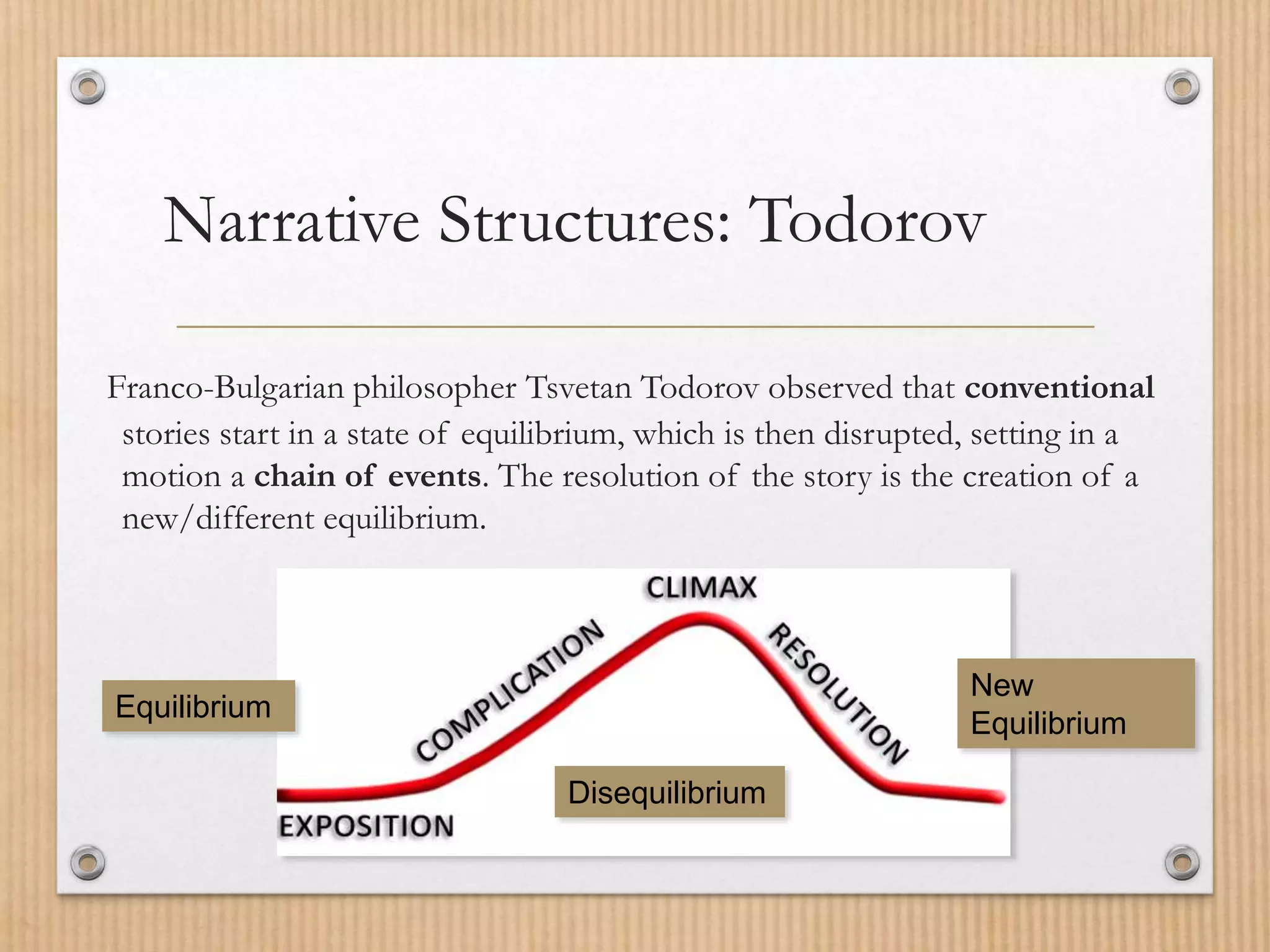 Narrative Structures: Todorov
Franco-Bulgarian philosopher Tsvetan Todorov observed that conventional
stories start in a state of equilibrium, which is then disrupted, setting in a
motion a chain of events. The resolution of the story is the creation of a
new/different equilibrium.
Disequilibrium
Equilibrium
New
Equilibrium
 