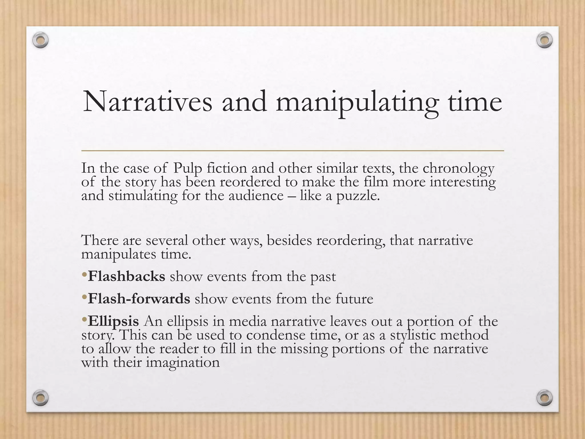 Narratives and manipulating time
In the case of Pulp fiction and other similar texts, the chronology
of the story has been reordered to make the film more interesting
and stimulating for the audience – like a puzzle.
There are several other ways, besides reordering, that narrative
manipulates time.
•Flashbacks show events from the past
•Flash-forwards show events from the future
•Ellipsis An ellipsis in media narrative leaves out a portion of the
story. This can be used to condense time, or as a stylistic method
to allow the reader to fill in the missing portions of the narrative
with their imagination
 
