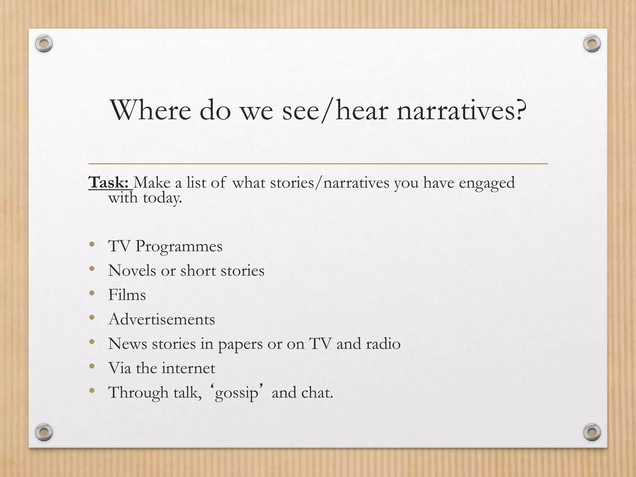 Where do we see/hear narratives?
Task: Make a list of what stories/narratives you have engaged
with today.
• TV Programmes
• Novels or short stories
• Films
• Advertisements
• News stories in papers or on TV and radio
• Via the internet
• Through talk, ‘gossip’ and chat.
 