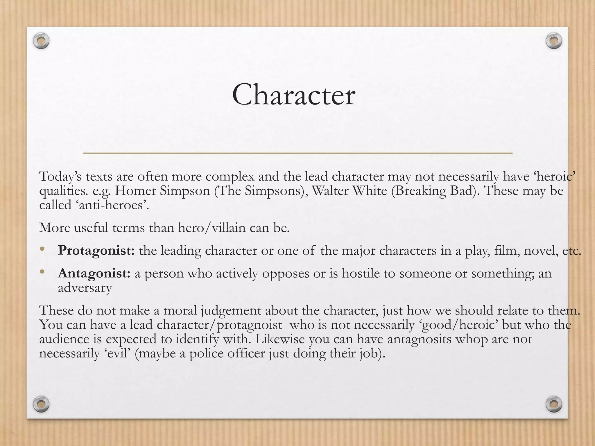 Character
Today’s texts are often more complex and the lead character may not necessarily have ‘heroic’
qualities. e.g. Homer Simpson (The Simpsons), Walter White (Breaking Bad). These may be
called ‘anti-heroes’.
More useful terms than hero/villain can be.
• Protagonist: the leading character or one of the major characters in a play, film, novel, etc.
• Antagonist: a person who actively opposes or is hostile to someone or something; an
adversary
These do not make a moral judgement about the character, just how we should relate to them.
You can have a lead character/protagnoist who is not necessarily ‘good/heroic’ but who the
audience is expected to identify with. Likewise you can have antagnosits whop are not
necessarily ‘evil’ (maybe a police officer just doing their job).
 