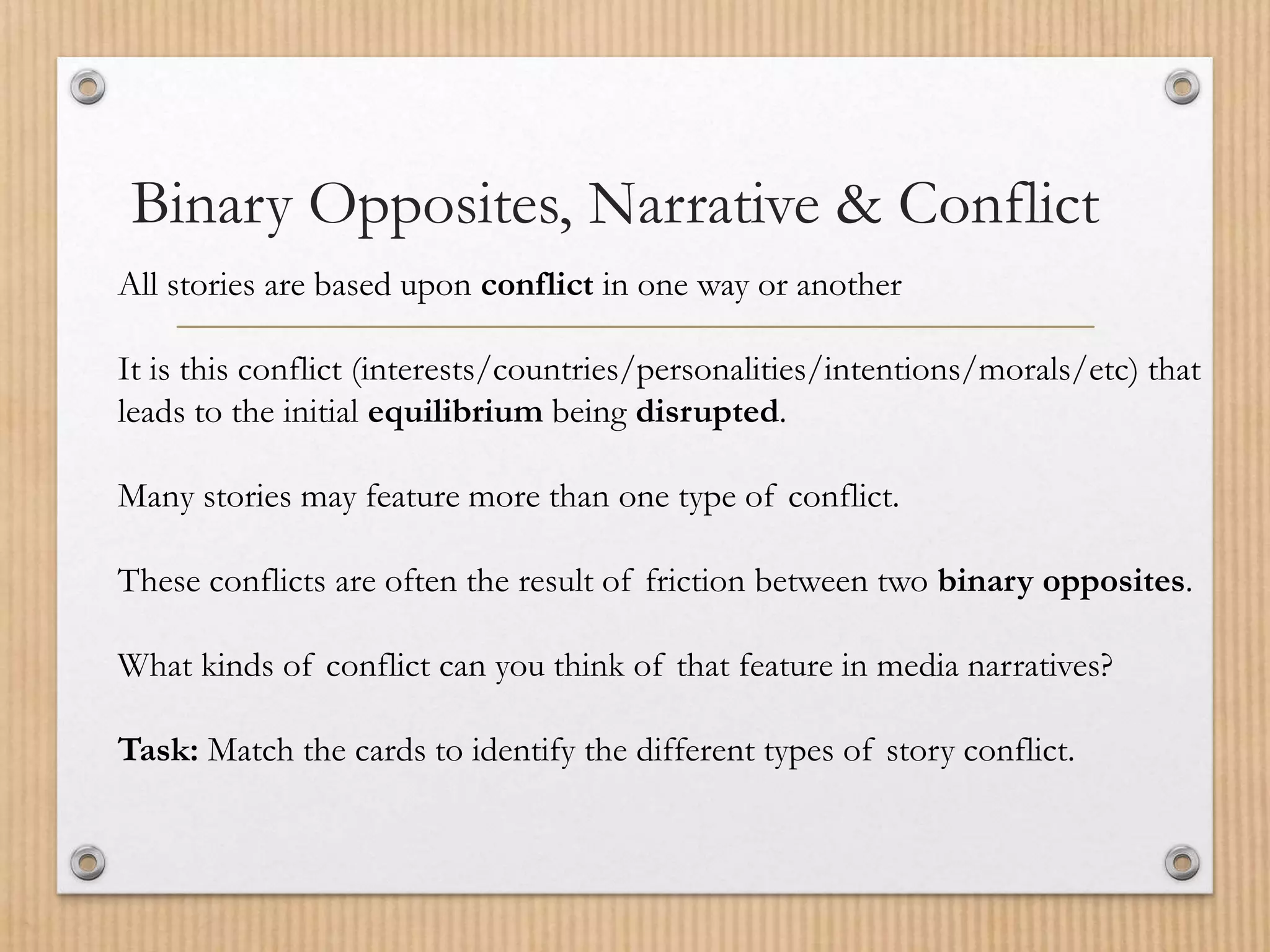 Binary Opposites, Narrative & Conflict
All stories are based upon conflict in one way or another
It is this conflict (interests/countries/personalities/intentions/morals/etc) that
leads to the initial equilibrium being disrupted.
Many stories may feature more than one type of conflict.
These conflicts are often the result of friction between two binary opposites.
What kinds of conflict can you think of that feature in media narratives?
Task: Match the cards to identify the different types of story conflict.
 