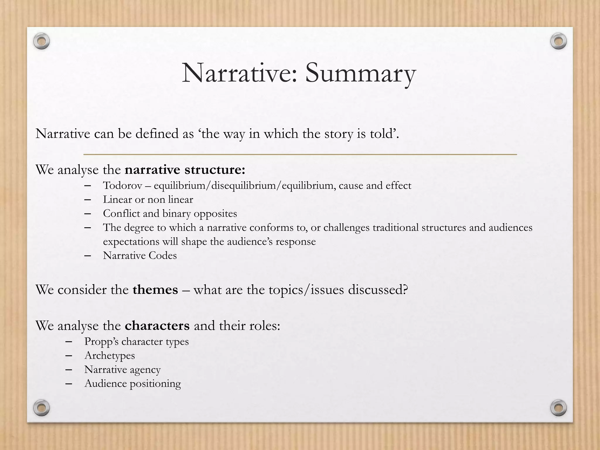 Narrative: Summary
Narrative can be defined as ‘the way in which the story is told’.
We analyse the narrative structure:
– Todorov – equilibrium/disequilibrium/equilibrium, cause and effect
– Linear or non linear
– Conflict and binary opposites
– The degree to which a narrative conforms to, or challenges traditional structures and audiences
expectations will shape the audience’s response
– Narrative Codes
We consider the themes – what are the topics/issues discussed?
We analyse the characters and their roles:
– Propp’s character types
– Archetypes
– Narrative agency
– Audience positioning
 