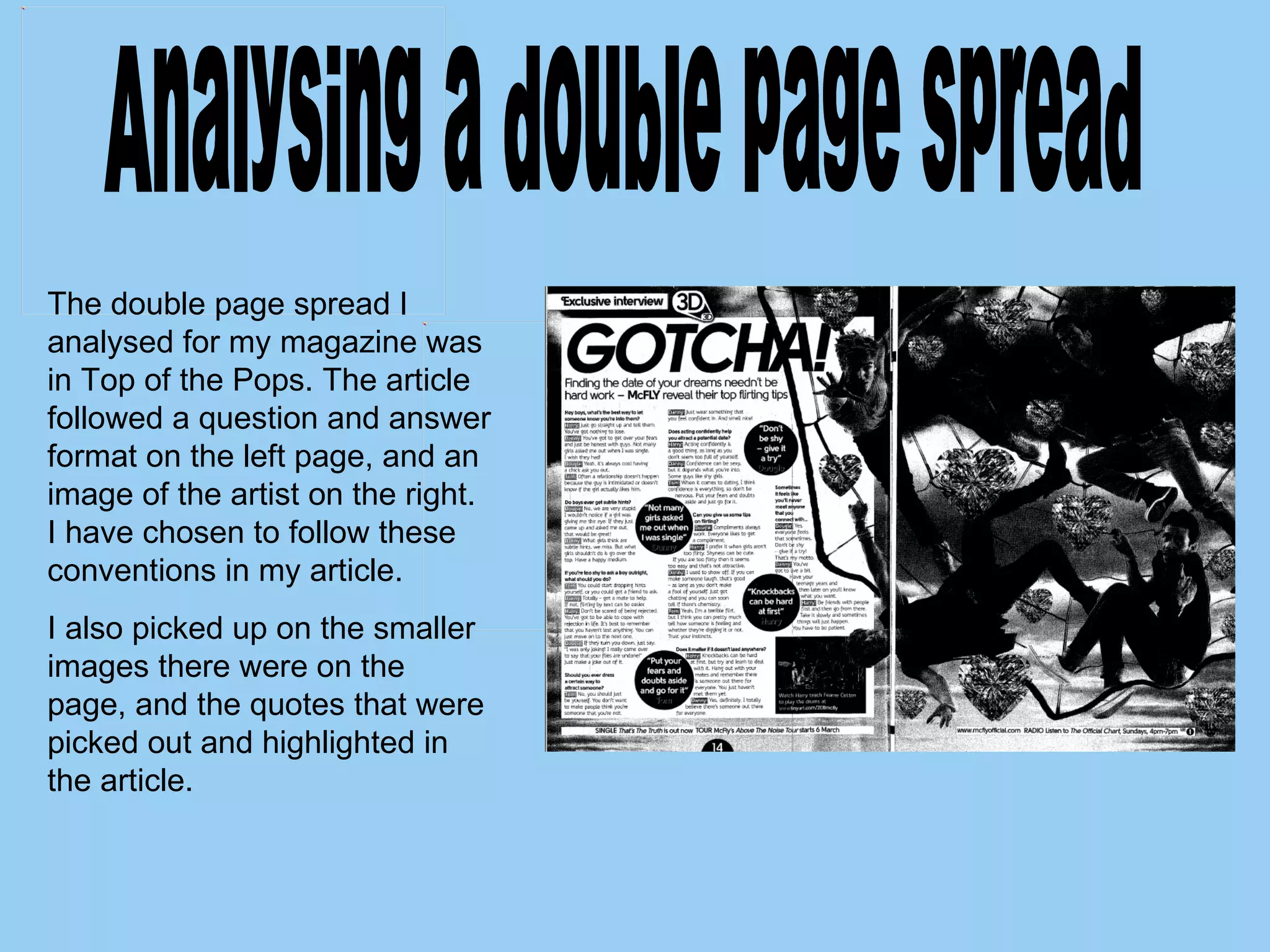 The double page spread I analysed for my magazine was in Top of the Pops. The article followed a question and answer format on the left page, and an image of the artist on the right. I have chosen to follow these conventions in my article.  I also picked up on the smaller images there were on the page, and the quotes that were picked out and highlighted in the article.  Analysing a double page spread 