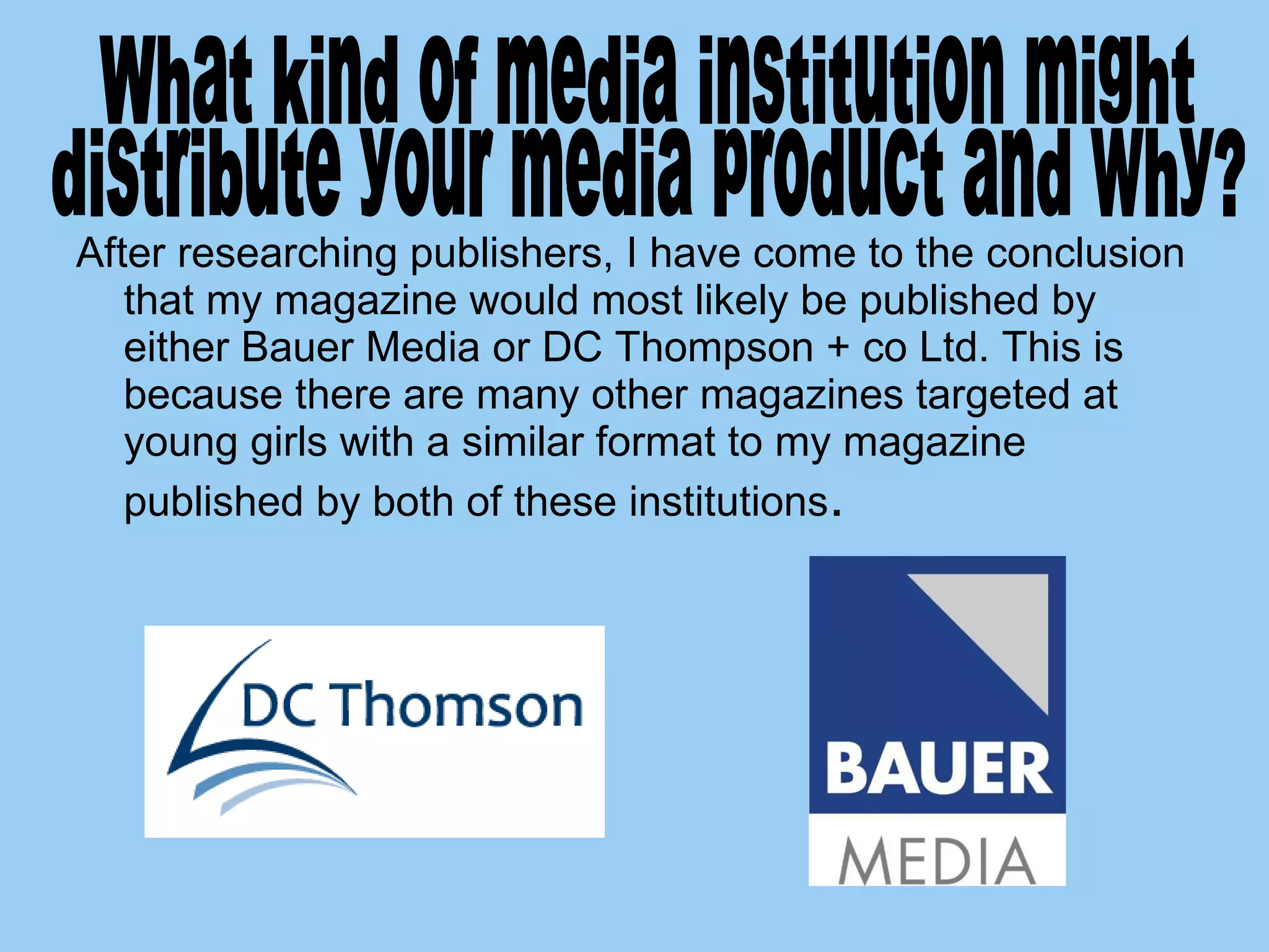After researching publishers, I have come to the conclusion that my magazine would most likely be published by either Bauer Media or DC Thompson + co Ltd. This is because there are many other magazines targeted at young girls with a similar format to my magazine published by both of these institutions .  What kind of media institution might  distribute your media product and why?  