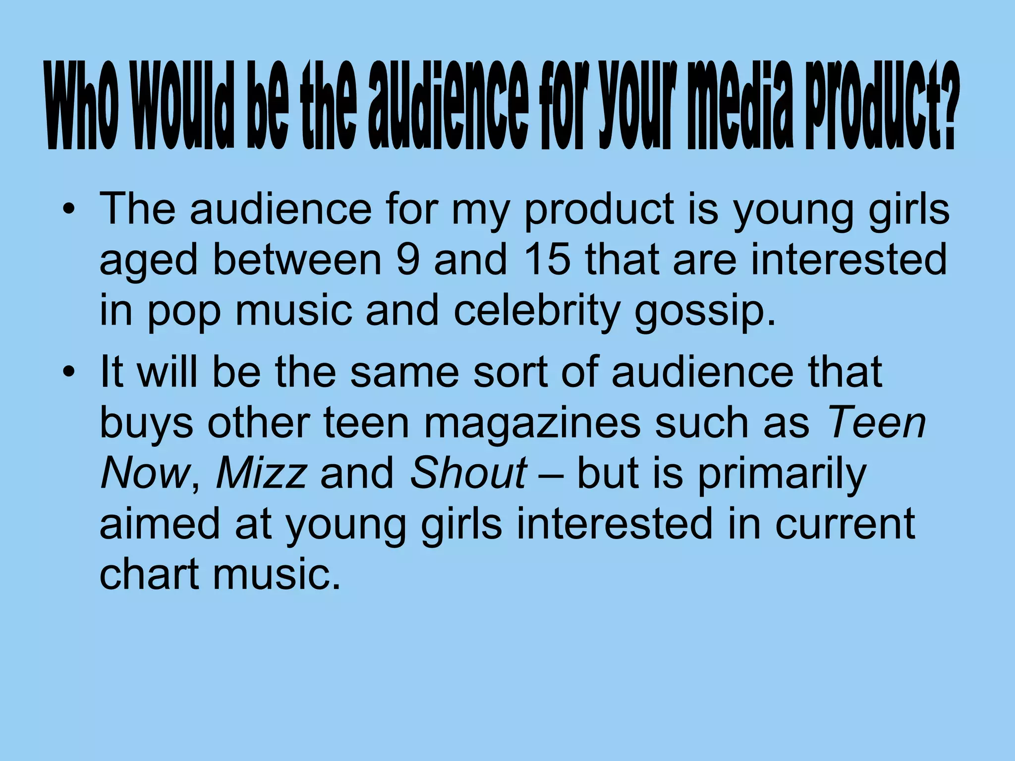 The audience for my product is young girls aged between 9 and 15 that are interested in pop music and celebrity gossip.  It will be the same sort of audience that buys other teen magazines such as  Teen Now ,  Mizz  and  Shout  – but is primarily aimed at young girls interested in current chart music.  Who would be the audience for your media product? 