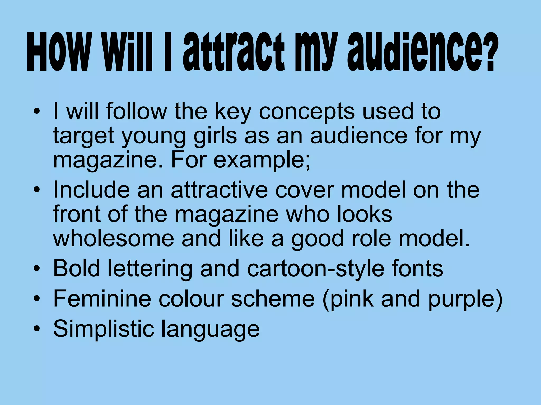 I will follow the key concepts used to target young girls as an audience for my magazine. For example;  Include an attractive cover model on the front of the magazine who looks wholesome and like a good role model. Bold lettering and cartoon-style fonts Feminine colour scheme (pink and purple) Simplistic language How will I attract my audience? 