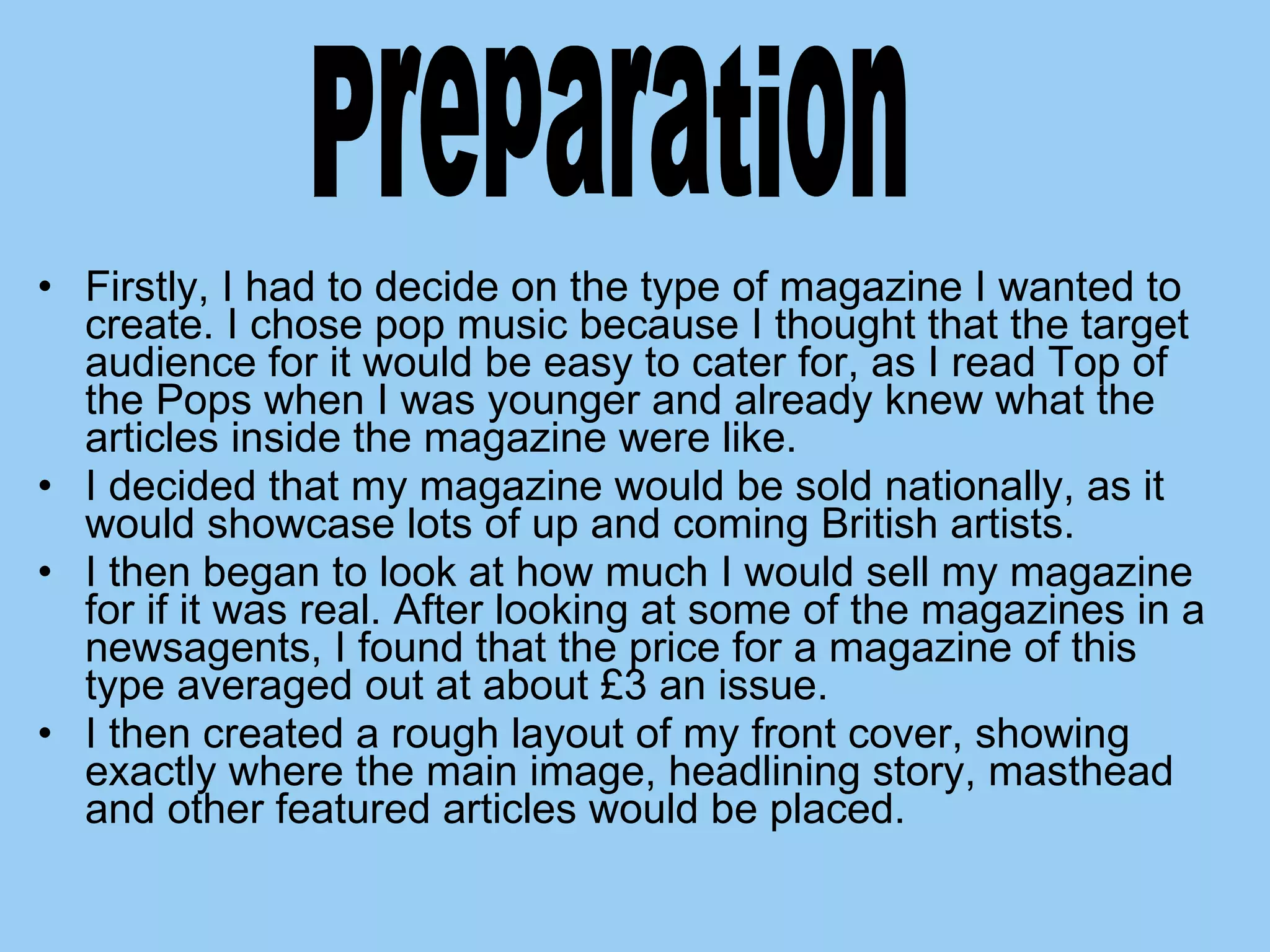 Firstly, I had to decide on the type of magazine I wanted to create. I chose pop music because I thought that the target audience for it would be easy to cater for, as I read Top of the Pops when I was younger and already knew what the articles inside the magazine were like.  I decided that my magazine would be sold nationally, as it would showcase lots of up and coming British artists.  I then began to look at how much I would sell my magazine for if it was real. After looking at some of the magazines in a newsagents, I found that the price for a magazine of this type averaged out at about £3 an issue. I then created a rough layout of my front cover, showing exactly where the main image, headlining story, masthead and other featured articles would be placed. Preparation  